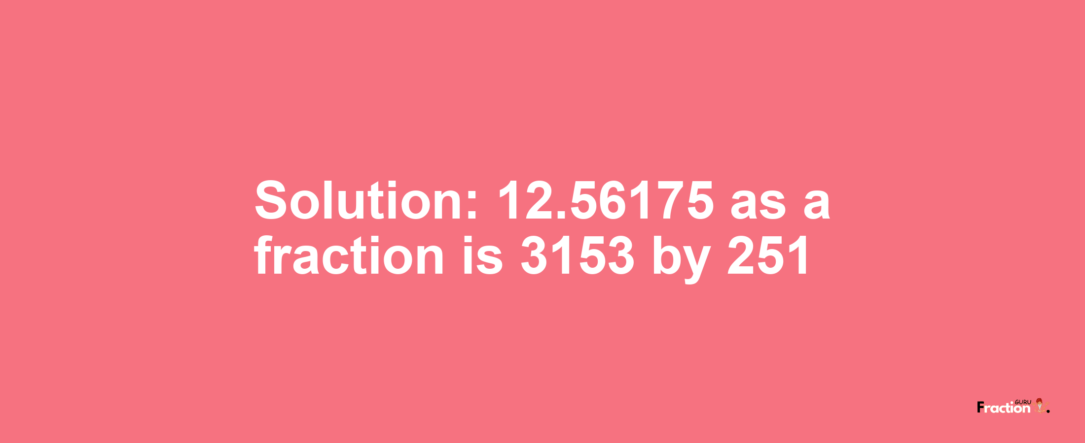 Solution:12.56175 as a fraction is 3153/251
